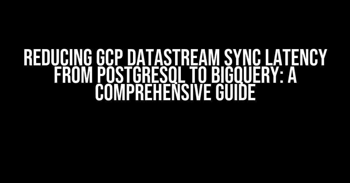 Reducing GCP DataStream Sync Latency from PostgreSQL to BigQuery: A Comprehensive Guide