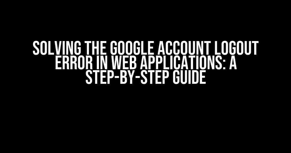 Solving the Google Account Logout Error in Web Applications: A Step-by-Step Guide